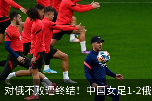 对俄不败遭终结！中国女足1-2俄罗斯女足 王霜世界波难救主