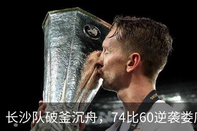 长沙队破釜沉舟，74比60逆袭娄底队晋级四强！