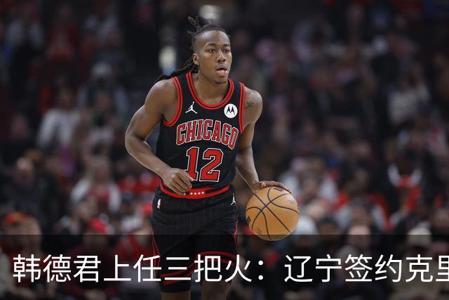 韩德君上任三把火：辽宁签约克里斯，顶薪续约付豪，库珀也要回来