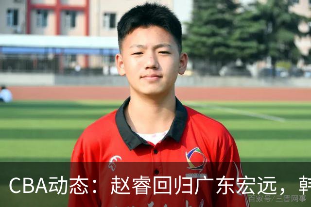 CBA动态：赵睿回归广东宏远，韩德君再创佳绩，广东对北京外援发起报价