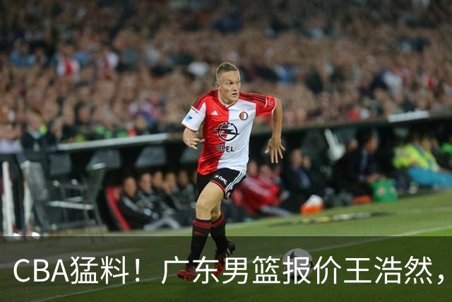 CBA猛料！广东男篮报价王浩然，北京男篮报价朱俊龙，江苏欲签原帅