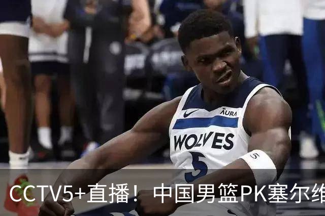 CCTV5+直播！中国男篮PK塞尔维亚劲旅！王俊杰首发，庞峥麟有机会