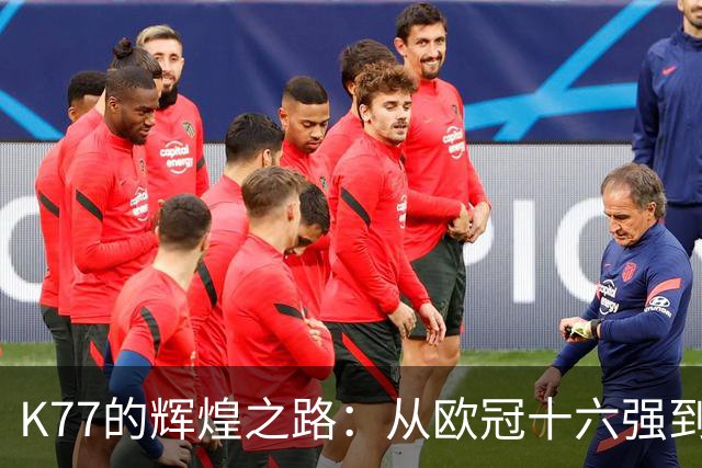 K77的辉煌之路：从欧冠十六强到决赛的每场精彩表现！